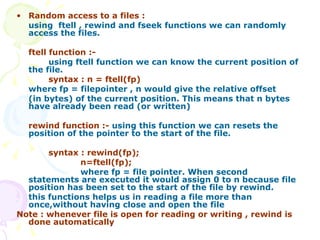 Random access to a files : using  ftell , rewind and fseek functions we can randomly access the files. ftell function :- using ftell function we can know the current position of the file. syntax : n = ftell(fp) where fp = filepointer , n would give the relative offset  (in bytes) of the current position. This means that n bytes have already been read (or written)   rewind function :-  using this function we can resets the position of the pointer to the start of the file. syntax : rewind(fp); n=ftell(fp); where fp = file pointer. When second statements are executed it would assign 0 to n because file position has been set to the start of the file by rewind. this functions helps us in reading a file more than once,without having close and open the file Note : whenever file is open for reading or writing , rewind is done automatically 