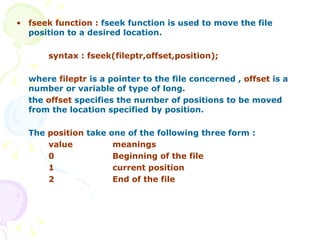 fseek function :  fseek function is used to move the file position to a desired location. syntax : fseek(fileptr,offset,position); where  fileptr  is a pointer to the file concerned ,  offset  is a number or variable of type of long. the  offset  specifies the number of positions to be moved from the location specified by position.  The  position  take one of the following three form : value meanings 0 Beginning of the file 1 current position 2 End of the file 
