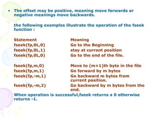 The offset may be positive, meaning move forwards or negative meanings move backwards. the following examples illustrate the operation of the fseek function : Statement Meaning fseek(fp,0L,0) Go to the Beginning fseek(fp,0L,1) stay at current position fseek(fp,0L,0) Go to the end of the file. fseek(fp,m,0) Move to (m+1)th byte in the file fseek(fp,m,1) Go forward by m bytes fseek(fp,-m,1) Go backward m bytes from  current position. fseek(fp,-m,2) Go backward by m bytes from the  end. When operation is successful,fseek returns a 0 otherwise returns -1. 