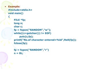 Example: #include<stdio.h> void main() { FILE *fp; long n; char c; fp = fopen(“RANDOM”,”w”); while((c=getchar()) != EOF)   putc(c,fp); printf(“No.of character entered=%ld”,ftell(fp)); fclose(fp); fp = fopen(“RANDOM”,”r”) n = 0L; 