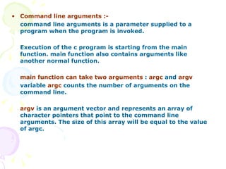 Command line arguments :- command line arguments is a parameter supplied to a program when the program is invoked. Execution of the c program is starting from the main function. main function also contains arguments like another normal function. main function can take two arguments  :  argc  and  argv variable  argc  counts the number of arguments on the command line. argv  is an argument vector and represents an array of character pointers that point to the command line arguments. The size of this array will be equal to the value of argc. 