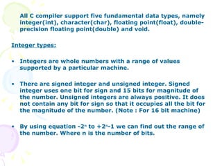 All C compiler support five fundamental data types, namely integer(int), character(char), floating point(float), double-precision floating point(double) and void. Integer types: Integers are whole numbers with a range of values supported by a particular machine. There are signed integer and unsigned integer. Signed integer uses one bit for sign and 15 bits for magnitude of the number. Unsigned integers are always positive. It does not contain any bit for sign so that it occupies all the bit for the magnitude of the number. (Note : For 16 bit machine) By using equation -2 n  to +2 n -1 we can find out the range of the number. Where n is the number of bits. 