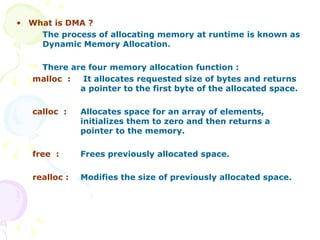 What is DMA ? The process of allocating memory at runtime is known as Dynamic Memory Allocation. There are four memory allocation function : malloc  :  It allocates requested size of bytes and returns  a pointer to the first byte of the allocated space. calloc  : Allocates space for an array of elements,  initializes them to zero and then returns a  pointer to the memory. free  : Frees previously allocated space. realloc : Modifies the size of previously allocated space.  