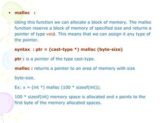 malloc  :   Using this function we can allocate a block of memory. The malloc function reserve a block of memory of specified size and returns a pointer of type  void . This means that we can assign it any type of the pointer. syntax  : ptr = (cast-type *) malloc (byte-size) ptr :  is a pointer of the type cast-type. malloc :  returns a pointer to an area of memory with size byte-size. Ex: x = (int *) malloc (100 * sizeof(int)); 100 * sizeof(int) memory space is allocated and x points to the first byte of the memory allocated spaces.   