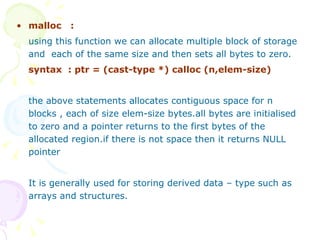 malloc  :   using this function we can allocate multiple block of storage and  each of the same size and then sets all bytes to zero. syntax  : ptr = (cast-type *) calloc (n,elem-size) the above statements allocates contiguous space for n blocks , each of size elem-size bytes.all bytes are initialised to zero and a pointer returns to the first bytes of the allocated region.if there is not space then it returns NULL pointer It is generally used for storing derived data – type such as arrays and structures. 