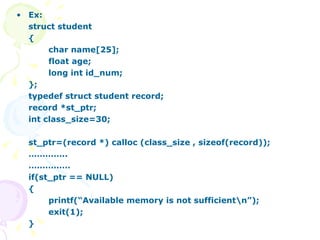 Ex: struct student { char name[25]; float age; long int id_num; }; typedef struct student record; record *st_ptr; int class_size=30; st_ptr=(record *) calloc (class_size , sizeof(record)); ………… .. …………… if(st_ptr == NULL) { printf(“Available memory is not sufficient\n”); exit(1); } 