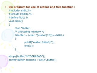 Ex: program for use of realloc and free function : #include<stdio.h> #include<stdlib.h> #define NULL 0 void main() { char *buffer; /* allocating memory */ if(buffer = (char *)malloc(10))==NULL) { printf(“malloc failed\n”); exit(1); } strcpy(buffer,”HYDERABAD”); printf(“Buffer contains : %s\n”,buffer); 