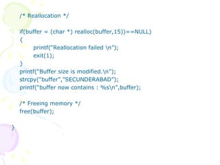 /* Reallocation */ if(buffer = (char *) realloc(buffer,15))==NULL) { printf(“Reallocation failed \n”); exit(1); } printf(“Buffer size is modified.\n”); strcpy(“buffer”,”SECUNDERABAD”); printf(“buffer now contains : %s\n”,buffer); /* Freeing memory */ free(buffer); } 