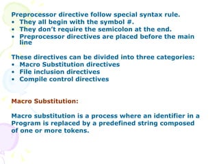 Preprocessor directive follow special syntax rule.  They all begin with the symbol #. They don’t require the semicolon at the end. Preprocessor directives are placed before the main line These directives can be divided into three categories: Macro Substitution directives File inclusion directives Compile control directives Macro Substitution: Macro substitution is a process where an identifier in a Program is replaced by a predefined string composed  of one or more tokens.  