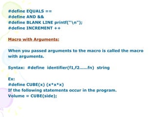 #define EQUALS == #define AND && #define BLANK LINE printf(“\n”); #define INCREMENT ++ Macro with Arguments: When you passed arguments to the macro is called the macro with arguments. Syntax:  #define  identifier(f1,f2……fn)  string Ex: #define CUBE(x) (x*x*x) If the following statements occur in the program. Volume = CUBE(side); 