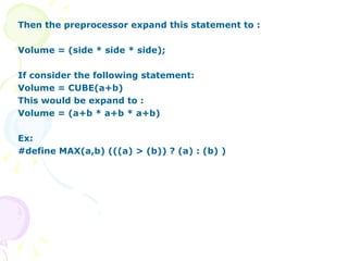 Then the preprocessor expand this statement to : Volume = (side * side * side); If consider the following statement: Volume = CUBE(a+b) This would be expand to : Volume = (a+b * a+b * a+b) Ex: #define MAX(a,b) (((a) > (b)) ? (a) : (b) ) 
