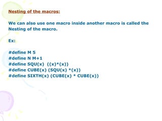 Nesting of the macros: We can also use one macro inside another macro is called the Nesting of the macro. Ex: #define M 5 #define N M+1 #define SQU(x)  ((x)*(x)) #define CUBE(x) (SQU(x) *(x)) #define SIXTH(x) (CUBE(x) * CUBE(x)) 