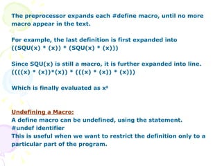 The preprocessor expands each #define macro, until no more macro appear in the text. For example, the last definition is first expanded into ((SQU(x) * (x)) * (SQU(x) * (x))) Since SQU(x) is still a macro, it is further expanded into line. ((((x) * (x))*(x)) * (((x) * (x)) * (x))) Which is finally evaluated as x 6 Undefining a Macro: A define macro can be undefined, using the statement. #undef identifier This is useful when we want to restrict the definition only to a particular part of the program. 