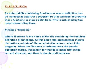FILE INCLUSION: An external file containing functions or macro definition can be included as a part of a program so that we need not rewrite those functions or macro definitions. This is achieved by the preprocessor directives. #include “filename” Where filename is the name of the file containing the required definition of functions. At this point, the preprocessor inserts  the entire contents of filename into the source code of the  program. When the filename is included with the double  quotation marks, the search for the file is made first in the current directory and then in standard directories. 
