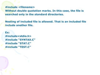 #include <filename> Without double quotation marks. In this case, the file is searched only in the standard directories. Nesting of included file is allowed. That is an included file include another file. Ex: #include<stdio.h> #include “SYNTAX.C” #include “STAT.C” #include “TEST.C” 