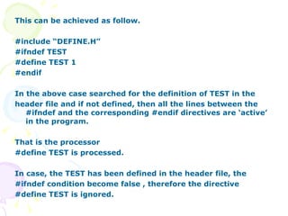 This can be achieved as follow. #include “DEFINE.H” #ifndef TEST #define TEST 1 #endif In the above case searched for the definition of TEST in the header file and if not defined, then all the lines between the #ifndef and the corresponding #endif directives are ‘active’ in the program. That is the processor  #define TEST is processed. In case, the TEST has been defined in the header file, the  #ifndef condition become false , therefore the directive  #define TEST is ignored. 
