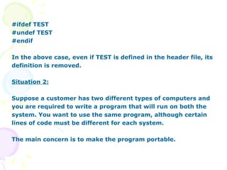 #ifdef TEST #undef TEST #endif In the above case, even if TEST is defined in the header file, its definition is removed. Situation 2: Suppose a customer has two different types of computers and you are required to write a program that will run on both the system. You want to use the same program, although certain lines of code must be different for each system. The main concern is to make the program portable. 