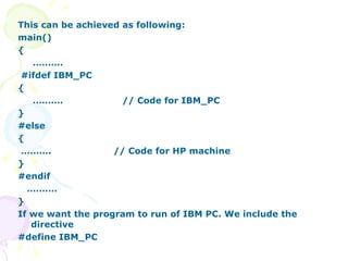 This can be achieved as following: main() { ……… . #ifdef IBM_PC { ……… . // Code for IBM_PC } #else { ……… .  // Code for HP machine }  #endif ……… . } If we want the program to run of IBM PC. We include the directive #define IBM_PC  