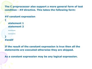 The C preprocessor also support a more general form of test condition - #if directive. This takes the following form: #if constant expression { statement 1 statement 2 ……… ……… } #endif If the result of the constant expression is true then all the statements are executed otherwise they are skipped. As a constant expression may be any logical expression. 