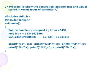/* Program To Show the declaration, assignments and values stored in varies types of variables */ #include<stdio.h> #include<conio.h> void main() { float x; double q ; unsigned k ; int m =5431;  long int n = 1234567890; x=1.234567890000;  q= 1.0 ;  k=54321; printf(“%d”,  m);  printf(“%ld\n”, n);  printf(“%f\n”, x); printf(“%lf”,x); printf(“%lf\n”,q); printf(“%u”,k); } 