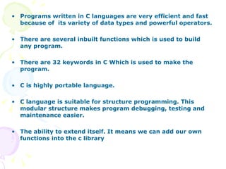 Programs written in C languages are very efficient and fast because of  its variety of data types and powerful operators. There are several inbuilt functions which is used to build any program. There are 32 keywords in C Which is used to make the program. C is highly portable language. C language is suitable for structure programming. This modular structure makes program debugging, testing and maintenance easier. The ability to extend itself. It means we can add our own functions into the c library  