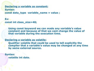 Declaring a variable as constant: Syntax: const data_type  variable_name = value ; Ex: const int class_size=40; Using const keyword we can made any variable’s value constant and because of that we cant change the value of that variable during the execution time.  Declaring a variable as volatile: Qualifier volatile that could be used to tell explicitly the compiler that a variable’s value may be changed at any time by some external source. Syntax: volatile int date. 