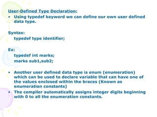 User-Defined Type Declaration: Using typedef keyword we can define our own user defined data type. Syntax: typedef type identifier; Ex: typedef int marks; marks sub1,sub2; Another user defined data type is enum (enumeration) which can be used to declare variable that can have one of the values enclosed within the braces (Known as enumeration constants)  The compiler automatically assigns integer digits beginning with 0 to all the enumeration constants. 