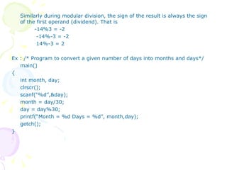 Similarly during modular division, the sign of the result is always the sign of the first operand (dividend). That is -14%3 = -2   -14%-3 = -2   14%-3 = 2 Ex : /* Program to convert a given number of days into months and days*/ main() { int month, day; clrscr(); scanf(“%d”,&day); month = day/30; day = day%30; printf(“Month = %d Days = %d”, month,day); getch(); } 