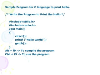 Sample Program for C language to print hello.  /* Write the Program to Print the Hello */ #include<stdio.h> #include<conio.h> void main() { clrscr(); printf (“Hello world”); getch(); } Alt + f9 -> To compile the program Ctrl + f9 -> To run the program 