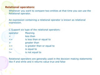 Relational operators: Whenever you want to compare two entities at that time you can use the Relational operator. An expression containing a relational operator is known as relational expression. C Support six type of the relational operators: operator Meaning < less than <= is less than or equal to > greater than >= is greater than or equal to == is equal to != is not equal to Relational operators are generally used in the decision making statements like if and while and it returns value true and false 