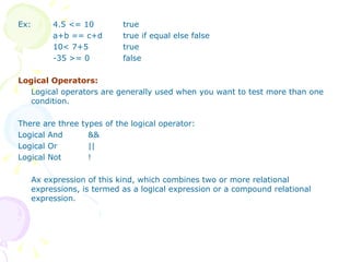 Ex: 4.5 <= 10  true a+b == c+d true if equal else false 10< 7+5 true -35 >= 0 false Logical Operators: Logical operators are generally used when you want to test more than one condition. There are three types of the logical operator: Logical And && Logical Or || Logical Not ! Ax expression of this kind, which combines two or more relational expressions, is termed as a logical expression or a compound relational expression. 