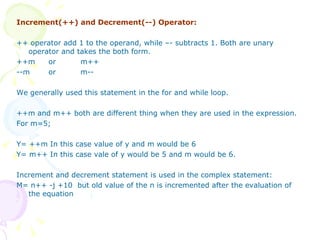 Increment(++) and Decrement(--) Operator: ++ operator add 1 to the operand, while –- subtracts 1. Both are unary operator and takes the both form. ++m or  m++ --m or  m-- We generally used this statement in the for and while loop. ++m and m++ both are different thing when they are used in the expression. For m=5; Y= ++m In this case value of y and m would be 6 Y= m++ In this case vale of y would be 5 and m would be 6. Increment and decrement statement is used in the complex statement: M= n++ -j +10  but old value of the n is incremented after the evaluation of the equation 