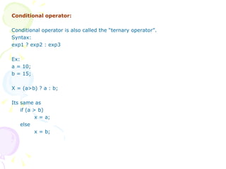 Conditional operator: Conditional operator is also called the “ternary operator”. Syntax: exp1 ? exp2 : exp3 Ex: a = 10; b = 15; X = (a>b) ? a : b; Its same as if (a > b) x = a; else x = b; 