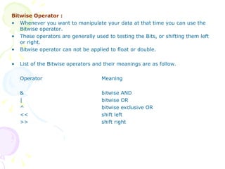 Bitwise Operator : Whenever you want to manipulate your data at that time you can use the Bitwise operator. These operators are generally used to testing the Bits, or shifting them left or right. Bitwise operator can not be applied to float or double. List of the Bitwise operators and their meanings are as follow. Operator Meaning & bitwise AND | bitwise OR ^ bitwise exclusive OR << shift left >> shift right 