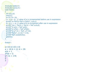 #include<stdio.h> #include<conio.h> void main() { int a,b,c,d; clrscr(); a=15, b= 10; c= ++a - b;  // value of a is increamented before use in expression printf("a=%d b=%d c=%d\n", a,b,c); d= b++ + a; // value of b is increament after use in expression printf("\na = %d b = %d d = %d",a,b,d); printf("\n a/b = %d",a/b); printf("\n a%b = %d",a%b); printf("\n a*=b = %d", a*=b); printf("%d\n", (c>d) ? 1:0); printf(“%d”,sizeof(int)); getch(); } Output : a=16 b=10 c=6 a = 16 b = 11 d = 26 a/b = 1 a%b = 5 a*=b = 176 0 2 