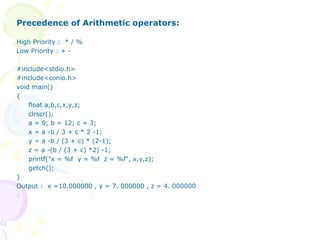 Precedence of Arithmetic operators: High Priority :  * / % Low Priority : + - #include<stdio.h> #include<conio.h> void main() { float a,b,c,x,y,z; clrscr(); a = 9; b = 12; c = 3; x = a -b / 3 + c * 2 -1; y = a -b / (3 + c) * (2-1); z = a -(b / (3 + c) *2) -1; printf("x = %f  y = %f  z = %f", x,y,z); getch(); } Output :  x =10.000000 , y = 7. 000000 , z = 4. 000000 