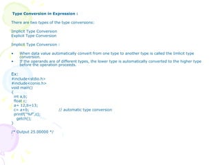Type Conversion in Expression : There are two types of the type conversions: Implicit Type Conversion  Explicit Type Conversion Implicit Type Conversion : When data value automatically convert from one type to another type is called the Imlicit type conversion. If the operands are of different types, the lower type is automatically converted to the higher type before the operation proceeds. Ex:  #include<stdio.h> #include<conio.h> void main() { int a,b; float c; a= 12,b=13; c= a+b;  // automatic type conversion printf("%f",c); getch(); } /* Output 25.00000 */ 