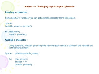Chapter : 4  Managing Input Output Operation Reading a character : Using getchar() function you can get a single character from the screen. Syntax: Variable_name = getchar(); Ex: char name; name = getchar(); Writing a character : Using putchar() function you can print the character which is stored in the variable on to the output screen. Syntax: putchar(variable_name); Ex:  char answer;  answer = ‘y’   putchar (answer); 