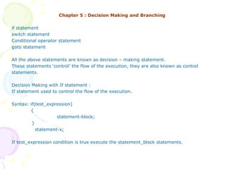 Chapter 5 : Decision Making and Branching if statement switch statement Conditional operator statement goto statement All the above statements are known as decision – making statement.  These statements ‘control’ the flow of the execution, they are also known as control  statements. Decision Making with If statement : If statement used to control the flow of the execution. Syntax: if(test_expression)   {   statement-block;  }   statement-x; If test_expression condition is true execute the statement_block statements. 