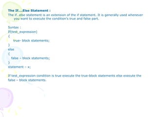 The If….Else Statement : The if…else statement is an extension of the if statement. It is generally used whenever you want to execute the condition’s true and false part. Syntax : If(test_expression) { true- block statements; } else { false – block statements; } statement – x; If test_expression condition is true execute the true-block statements else execute the false – block statements. 