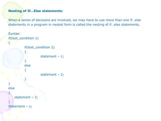 Nesting of If…Else statements: When a series of decisions are involved, we may have to use more than one if…else  statements in a program in nested form is called the nesting of if…else statements. Syntax: if(test_condition 1) { if(test_condition 2) { statement – 1; } else { statement – 2; } } else { statement – 3; } Statement – x; 