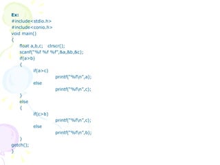 Ex: #include<stdio.h> #include<conio.h> void main() { float a,b,c;  clrscr(); scanf(“%f %f %f”,&a,&b,&c); if(a>b) { if(a>c)   printf(“%f\n”,a); else   printf(“%f\n”,c); } else { if(c>b)   printf(“%f\n”,c); else   printf(“%f\n”,b); } getch(); } 