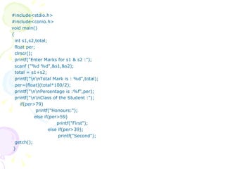 #include<stdio.h> #include<conio.h> void main() { int s1,s2,total; float per; clrscr(); printf("Enter Marks for s1 & s2 :"); scanf ("%d %d",&s1,&s2); total = s1+s2; printf("\n\nTotal Mark is : %d",total); per=(float)(total*100/2); printf("\n\nPercentage is :%f",per); printf("\n\nClass of the Student :"); if(per>79)   printf("Honours:"); else if(per>59) printf("First");     else if(per>39);     printf("Second"); getch(); } 