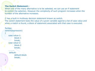 The Switch Statement : When one of the many alternative is to be selected, we can use an if statement to control the selection. However the complexity of such program increases when the number of the alternative increases. C has a built in multiway decision statement known as switch.  The switch statement tests the value of a given variable against a list of case value and when a match is found, a block of statement associated with that case is executed. Syntax: switch(expression) { case value-1: block-1 break; case value-2: block-2 break;  ……… ..   default: default-block break; } 