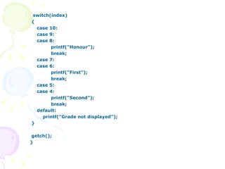switch(index) { case 10: case 9: case 8: printf("Honour"); break; case 7: case 6: printf("First"); break; case 5: case 4: printf("Second"); break; default:   printf("Grade not displayed"); } getch(); } 