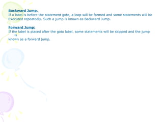 Backward Jump.  If a label is before the statement goto, a loop will be formed and some statements will be Executed repeatedly. Such a jump is known as Backward Jump.   Forward Jump: If the label is placed after the goto label, some statements will be skipped and the jump is known as a forward jump. 
