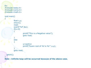Ex: #include<stdio.h> #include<conio.h> #include<math.h> void main() { float x,y; clrscr(); read: scanf(“%f”,&x); if(x<0) { printf(“This is a Negative value”);  goto read; } else { y=sqrt(x) printf(“Suare root of %f is %f ”,x,y); } goto read; getch(); } Note : Infinite loop will be occurred because of the above case. 