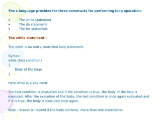 The c language provides for three constructs for performing loop operation. The while statement The do statement The for statement. The while statement : The while is an entry controlled loop statement.  Syntax: while (test condition) { Body of the loop; }  Here while is a key word. The test condition is evaluated and if the condition is true, the body of the loop is executed. After the execution of the body, the test condition is once again evaluated and if it is true, the body is executed once again.  Note : Braces is needed if the body contains  more than one statements. 