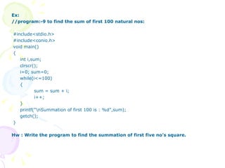 Ex: //program:-9 to find the sum of first 100 natural nos: #include<stdio.h> #include<conio.h> void main() { int i,sum; clrscr(); i=0; sum=0; while(i<=100) { sum = sum + i; i++; } printf("\nSummation of first 100 is : %d",sum); getch(); } Hw : Write the program to find the summation of first five no’s square. 