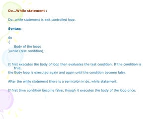 Do…While statement : Do…while statement is exit controlled loop. Syntax: do { Body of the loop; }while (test condition); It first executes the body of loop then evaluates the test condition. If the condition is true, the Body loop is executed again and again until the condition become false. After the while statement there is a semicolon in do..while statement. If first time condition become false, though it executes the body of the loop once. 